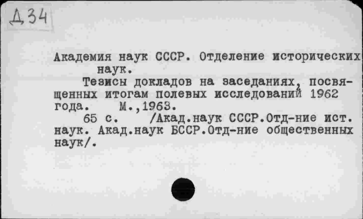 ﻿А5А
Академия наук СССР. Отделение исторических наук.
Тезисы докладов на заседаниях^ посвященных итогам полевых исследований 1962 года. М.,1963.
65 с. /Акад.наук СССР.Отд-ние ист. наук. Акад.наук БССР.Отд-ние общественных наук/.